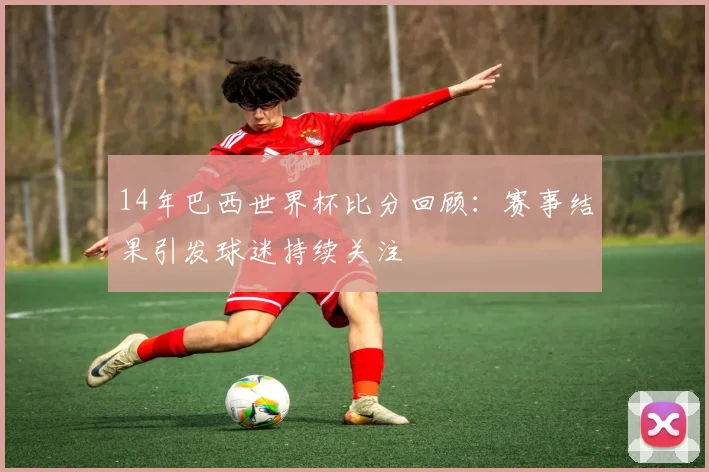 14年巴西世界杯比分回顾：赛事结果引发球迷持续关注