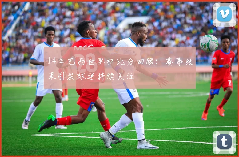 14年巴西世界杯比分回顾:赛事结果引发球迷持续关注